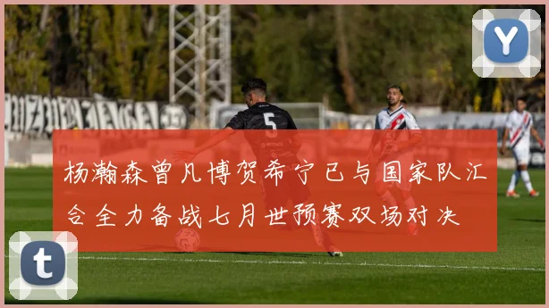 杨瀚森曾凡博贺希宁已与国家队汇合全力备战七月世预赛双场对决