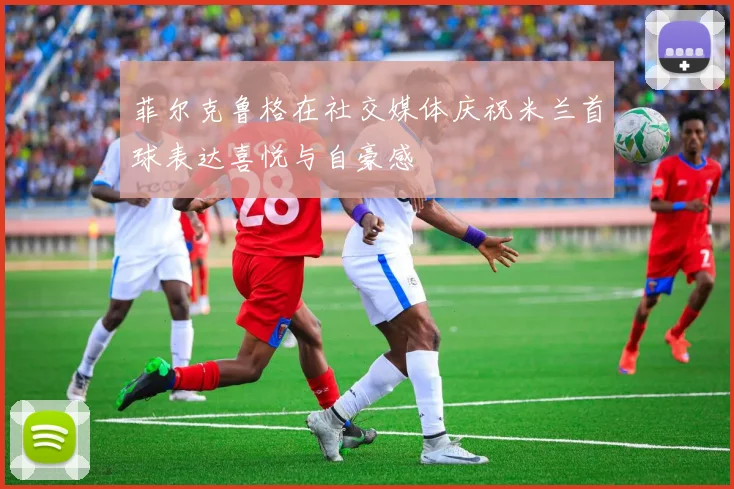 菲尔克鲁格在社交媒体庆祝米兰首球表达喜悦与自豪感
