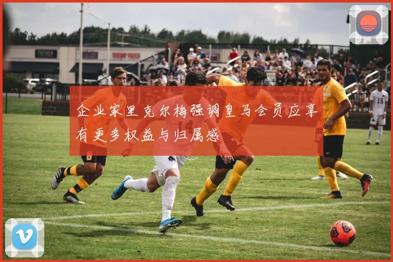 企业家里克尔梅强调皇马会员应享有更多权益与归属感