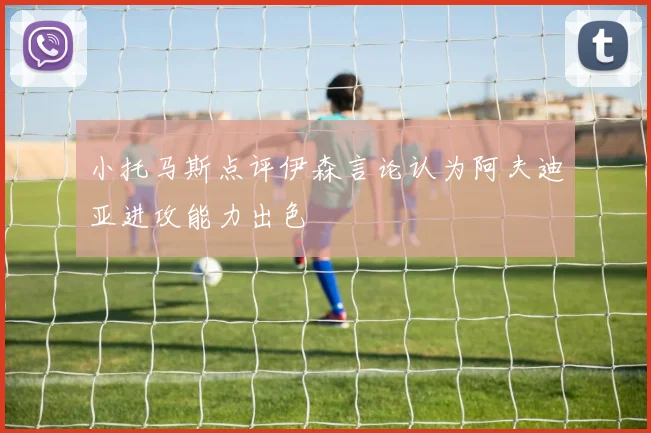 小托马斯点评伊森言论认为阿夫迪亚进攻能力出色