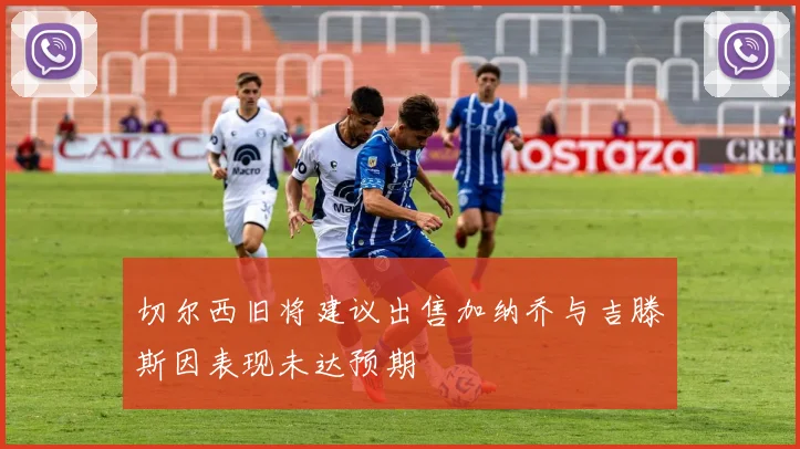 切尔西旧将建议出售加纳乔与吉滕斯因表现未达预期