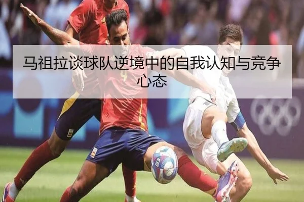 马祖拉谈球队逆境中的自我认知与竞争心态(HTHSPORTS)